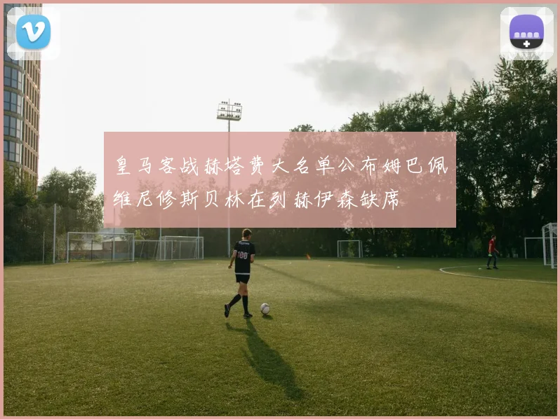 皇马客战赫塔费大名单公布姆巴佩维尼修斯贝林在列赫伊森缺席