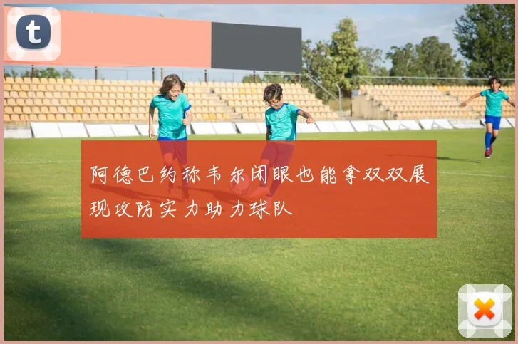 阿德巴约称韦尔闭眼也能拿双双展现攻防实力助力球队