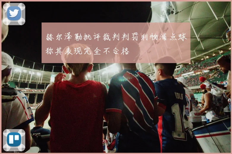 赫尔泽勒批评裁判判罚利物浦点球称其表现完全不合格