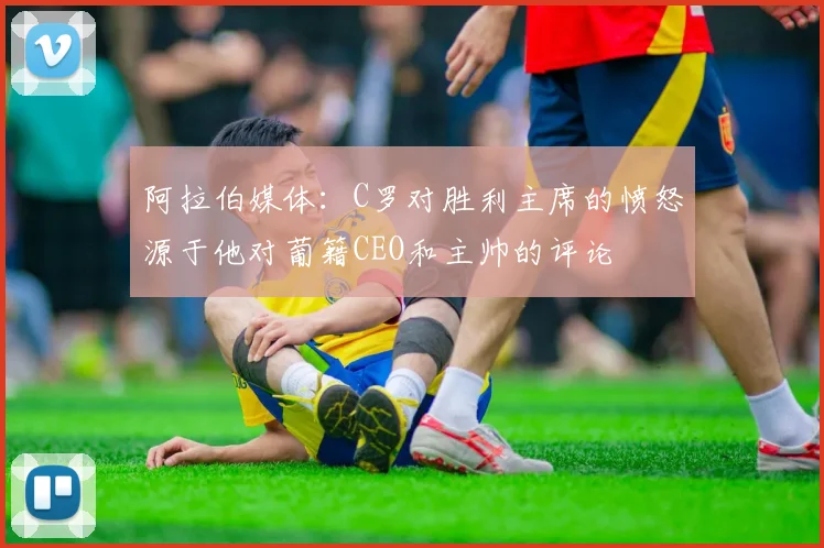 阿拉伯媒体：C罗对胜利主席的愤怒源于他对葡籍CEO和主帅的评论
