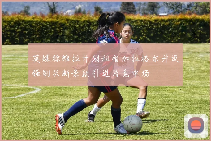 英媒称维拉计划租借加拉格尔并设强制买断条款引进马竞中场