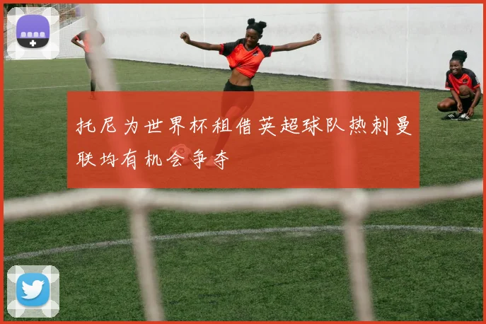 托尼为世界杯租借英超球队热刺曼联均有机会争夺