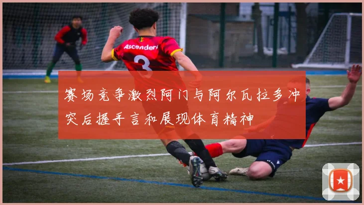赛场竞争激烈阿门与阿尔瓦拉多冲突后握手言和展现体育精神