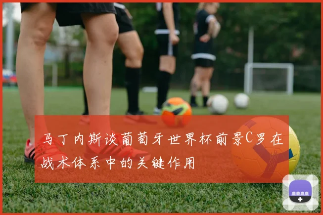 马丁内斯谈葡萄牙世界杯前景C罗在战术体系中的关键作用