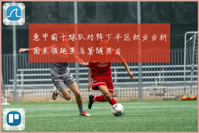 意甲前十球队对阵下半区积分分析国米领跑罗马紧随其后
