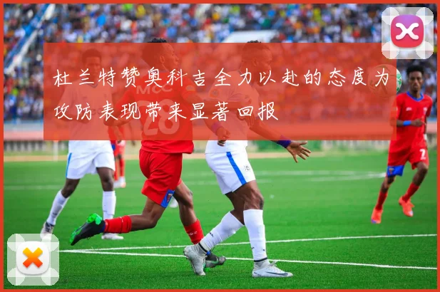 杜兰特赞奥科吉全力以赴的态度为攻防表现带来显著回报