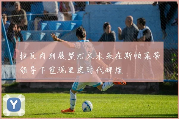 拉瓦内利展望尤文未来在斯帕莱蒂领导下重现里皮时代辉煌