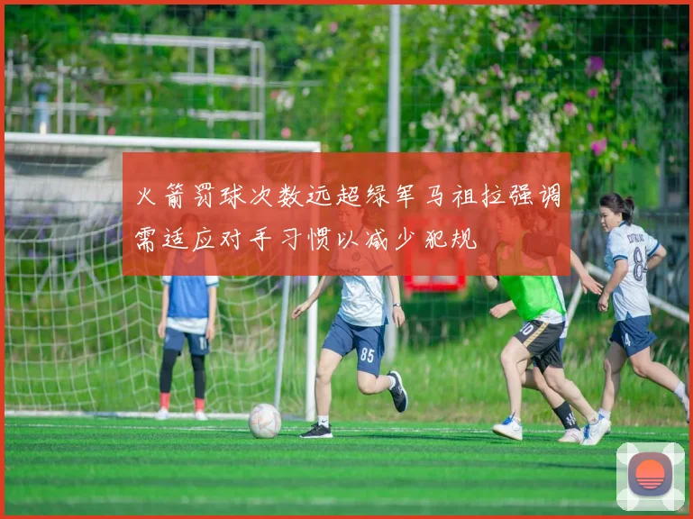 火箭罚球次数远超绿军马祖拉强调需适应对手习惯以减少犯规