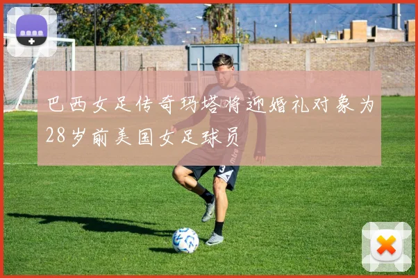 巴西女足传奇玛塔将迎婚礼对象为28岁前美国女足球员