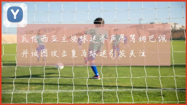 瓦伦西亚主场球迷齐声辱骂姆巴佩并试图攻击皇马球迷引发关注