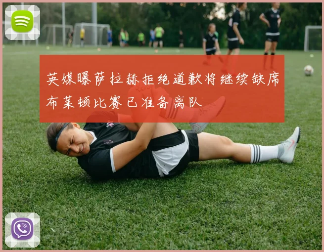 英媒曝萨拉赫拒绝道歉将继续缺席布莱顿比赛已准备离队