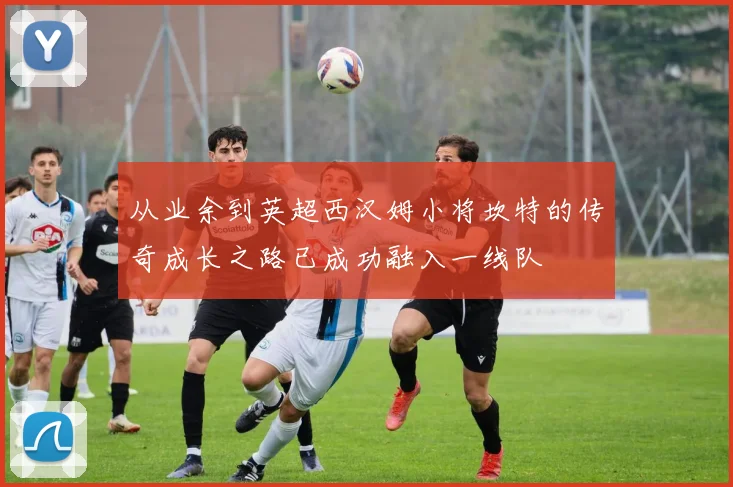 从业余到英超西汉姆小将坎特的传奇成长之路已成功融入一线队