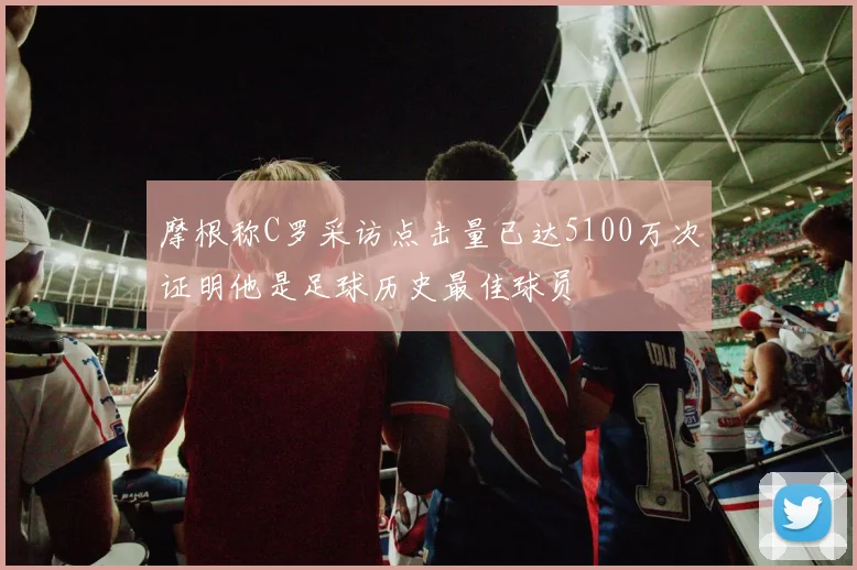 摩根称C罗采访点击量已达5100万次证明他是足球历史最佳球员
