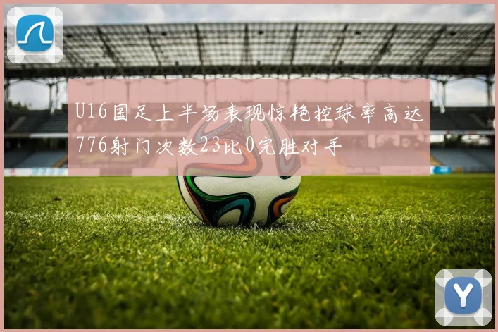 U16国足上半场表现惊艳控球率高达776射门次数23比0完胜对手
