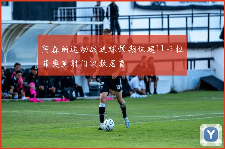 阿森纳运动战进球预期仅超11卡拉菲奥里射门次数居首