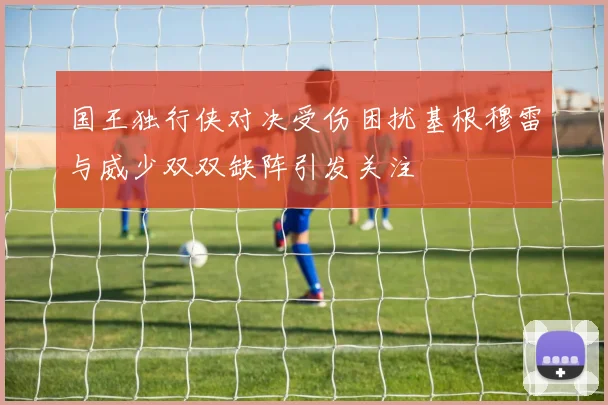 国王独行侠对决受伤困扰基根穆雷与威少双双缺阵引发关注