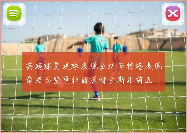 英超球员进球表现分析马特塔表现最差戈登萨拉赫沃特金斯进前五