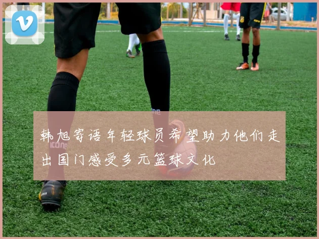 韩旭寄语年轻球员希望助力他们走出国门感受多元篮球文化