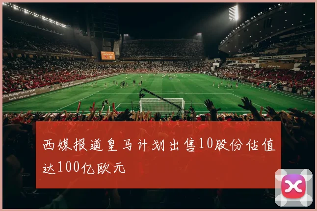 西媒报道皇马计划出售10股份估值达100亿欧元