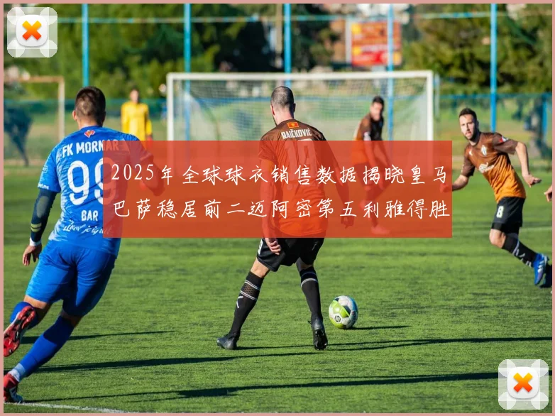 2025年全球球衣销售数据揭晓皇马巴萨稳居前二迈阿密第五利雅得胜利第十