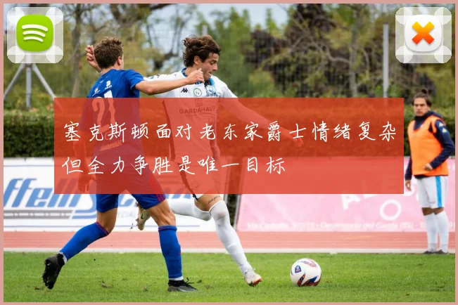 塞克斯顿面对老东家爵士情绪复杂但全力争胜是唯一目标