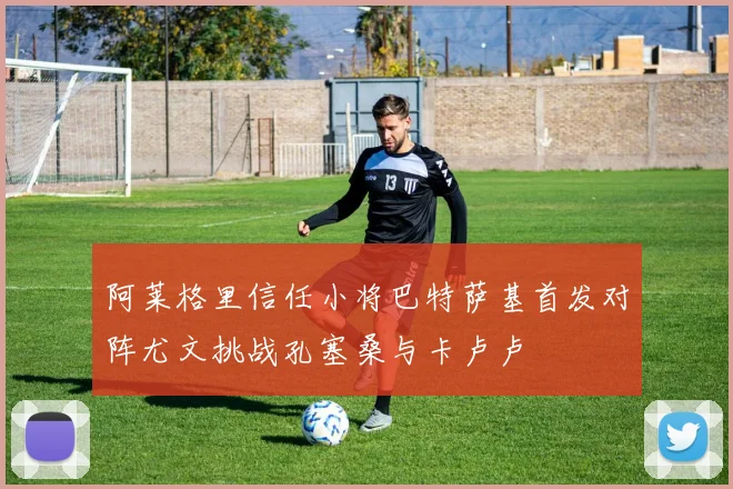 阿莱格里信任小将巴特萨基首发对阵尤文挑战孔塞桑与卡卢卢