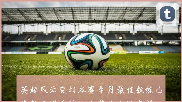 英超风云变幻本赛季月最佳教练已半数下课瓜帅独占鳌头全胜在望