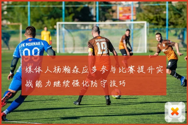 媒体人杨瀚森应多参与比赛提升实战能力继续强化防守技巧