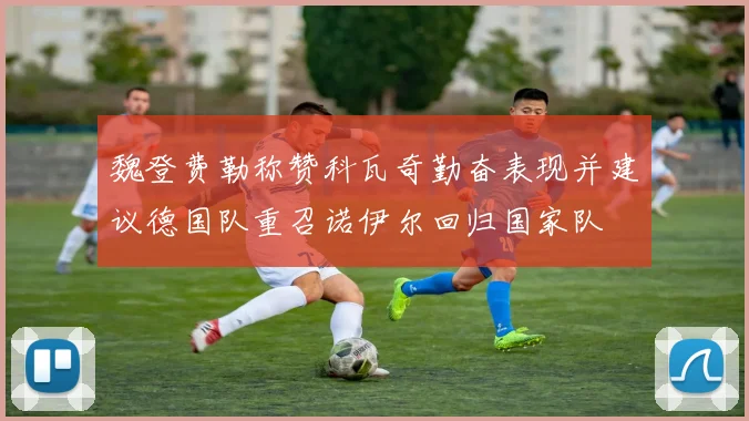 魏登费勒称赞科瓦奇勤奋表现并建议德国队重召诺伊尔回归国家队