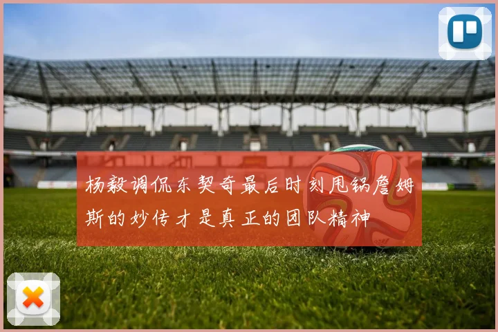 杨毅调侃东契奇最后时刻甩锅詹姆斯的妙传才是真正的团队精神