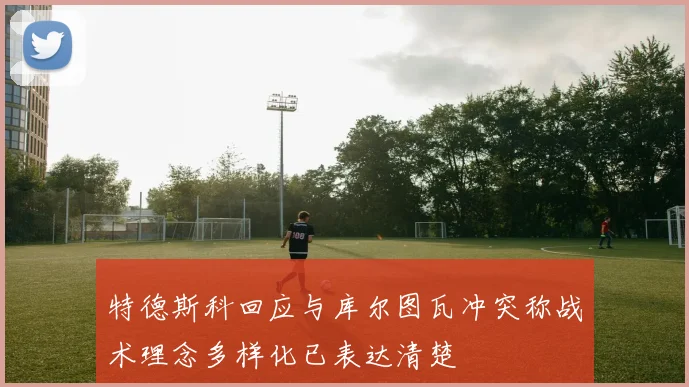 特德斯科回应与库尔图瓦冲突称战术理念多样化已表达清楚
