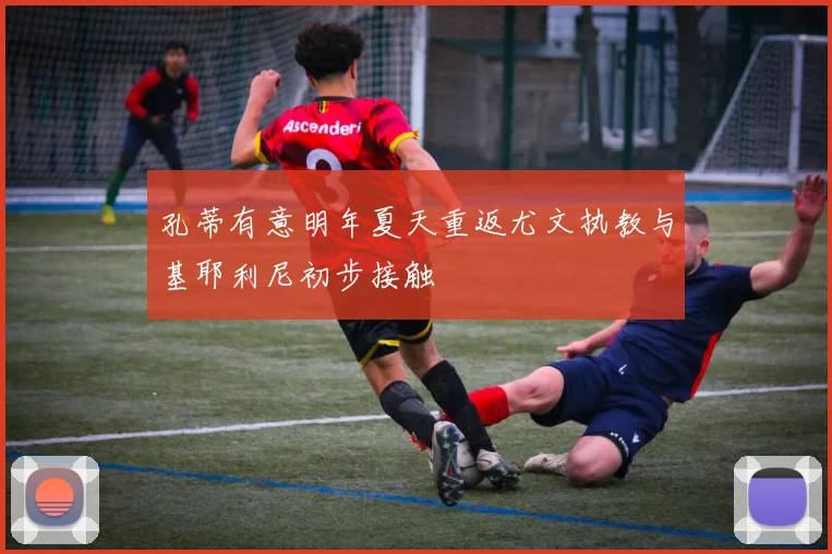 孔蒂有意明年夏天重返尤文执教与基耶利尼初步接触