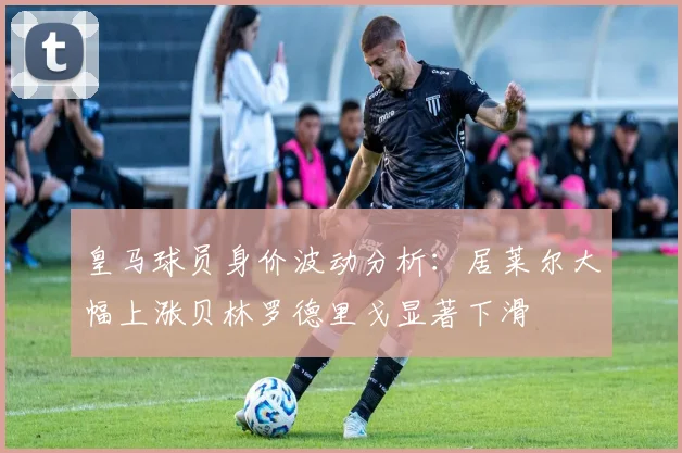 皇马球员身价波动分析：居莱尔大幅上涨贝林罗德里戈显著下滑