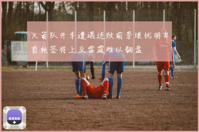 火箭队开季遭遇连败前景堪忧明年首轮签将上交雷霆难以翻盘