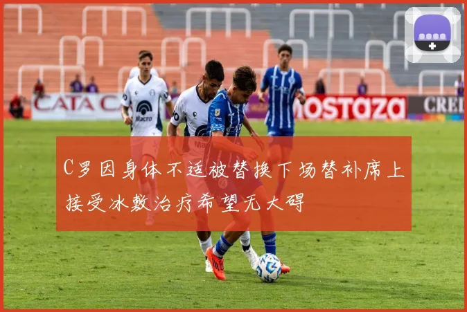 C罗因身体不适被替换下场替补席上接受冰敷治疗希望无大碍